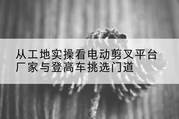 屯留电动剪叉升降平台厂家-从工地实操看电动剪叉平台厂家与登高车挑选门道
