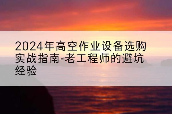 屯留高空作业升降机厂家推荐-2024年高空作业设备选购实战指南-老工程师的避坑经验