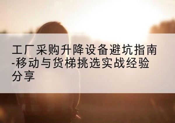 屯留移动式升降机怎么选-工厂采购升降设备避坑指南-移动与货梯挑选实战经验分享
