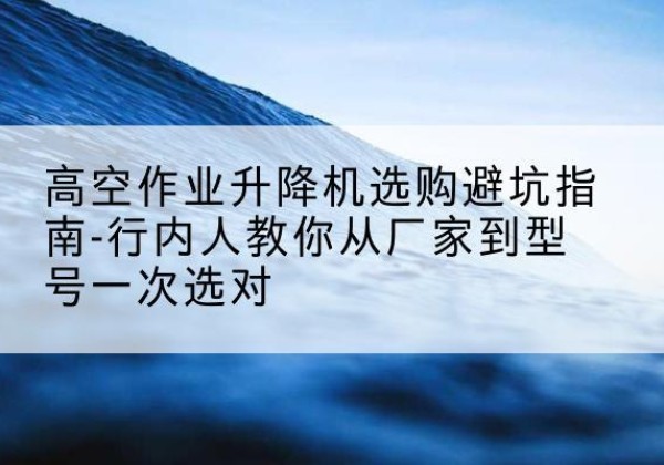 屯留升降平台厂家-高空作业升降机选购避坑指南-行内人教你从厂家到型号一次选对