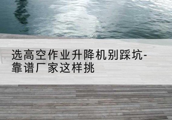 屯留剪叉式升降机厂家-选高空作业升降机别踩坑-靠谱厂家这样挑