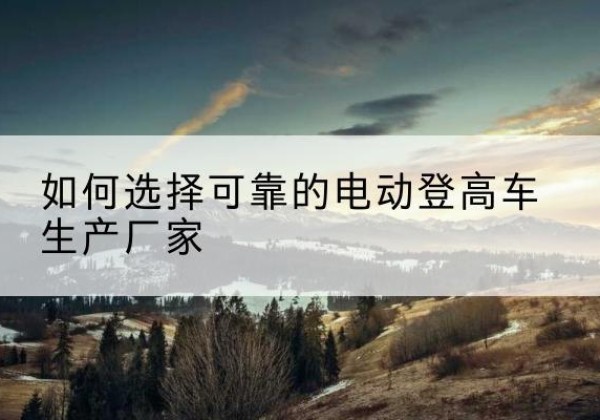 屯留电动登高车厂家-如何选择可靠的电动登高车生产厂家
