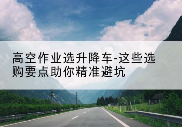 屯留升降车厂家-高空作业选升降车-这些选购要点助你*避坑