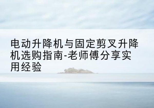 屯留电动升降机怎么选-电动升降机与固定剪叉升降机选购指南-老师傅分享实用经验