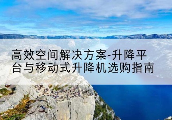 屯留升降平台厂家-*空间解决方案-升降平台与移动式升降机选购指南