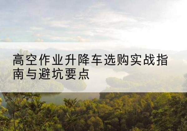 屯留升降车怎么选-高空作业升降车选购实战指南与避坑要点