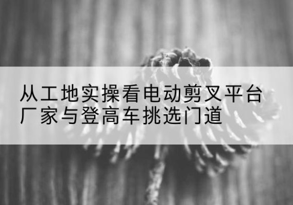 屯留电动剪叉升降平台厂家-从工地实操看电动剪叉平台厂家与登高车挑选门道