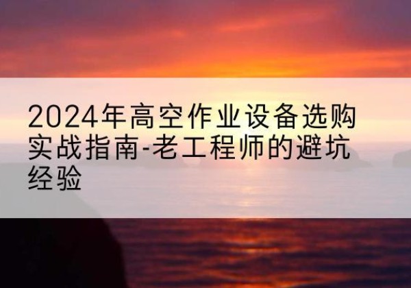 屯留高空作业升降机厂家推荐-2024年高空作业设备选购实战指南-老工程师的避坑经验